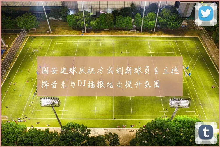 国安进球庆祝方式创新球员自主选择音乐与DJ播报结合提升氛围