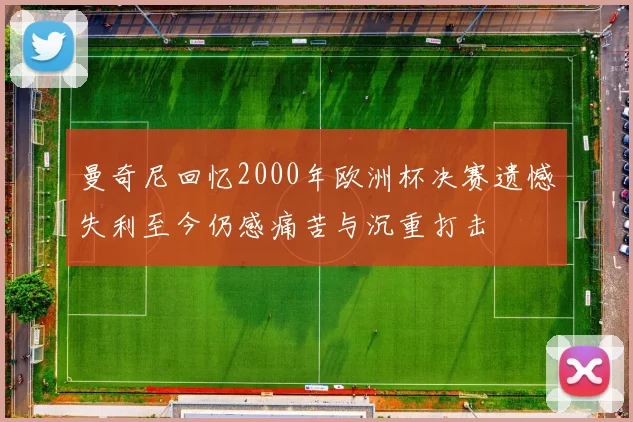 曼奇尼回忆2000年欧洲杯决赛遗憾失利至今仍感痛苦与沉重打击