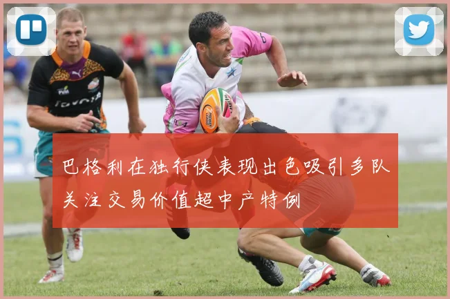 巴格利在独行侠表现出色吸引多队关注交易价值超中产特例