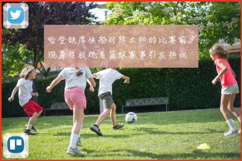 哈登缺席快船对阵太阳的比赛前夕现身母校观看篮球赛事引发热议