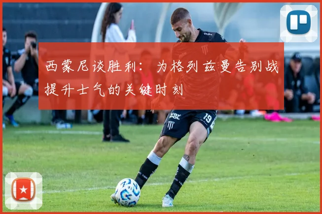 西蒙尼谈胜利：为格列兹曼告别战提升士气的关键时刻