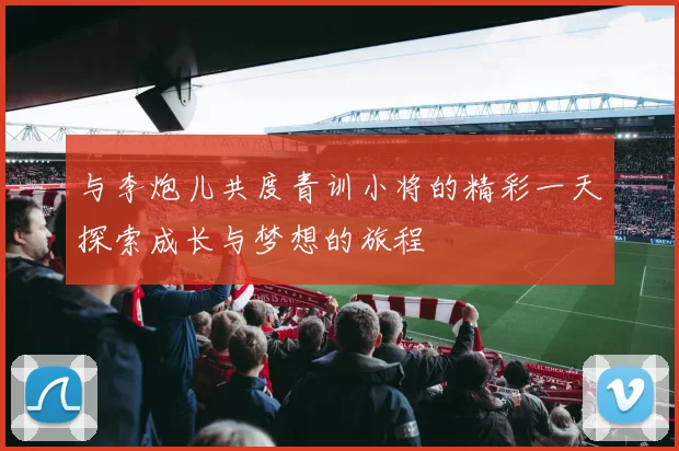 与李炮儿共度青训小将的精彩一天探索成长与梦想的旅程