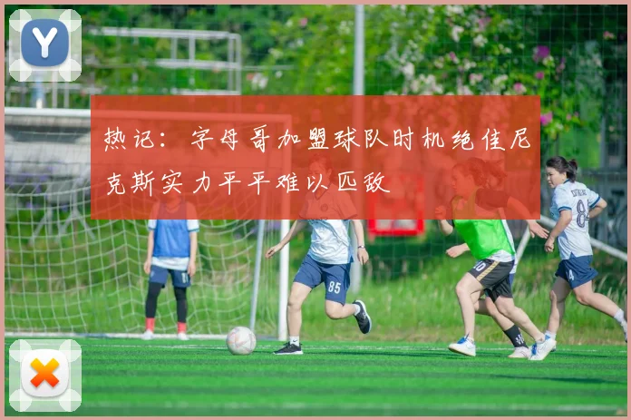 热记：字母哥加盟球队时机绝佳尼克斯实力平平难以匹敌