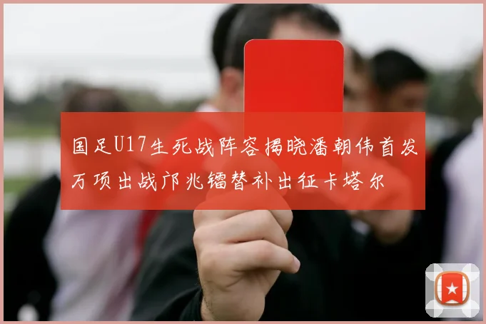 国足U17生死战阵容揭晓潘朝伟首发万项出战邝兆镭替补出征卡塔尔