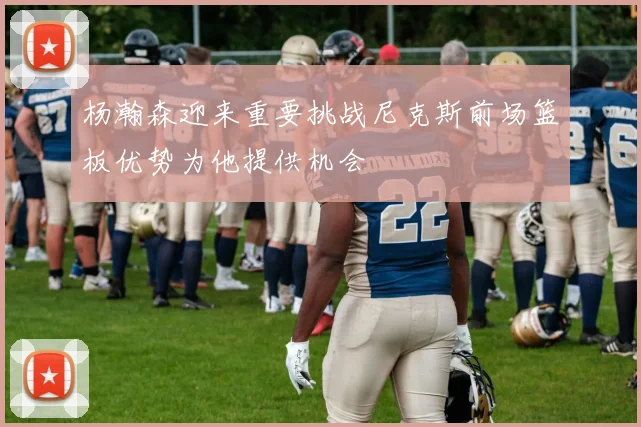 杨瀚森迎来重要挑战尼克斯前场篮板优势为他提供机会