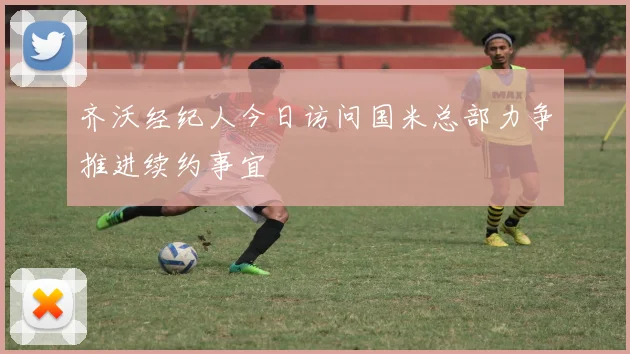 齐沃经纪人今日访问国米总部力争推进续约事宜