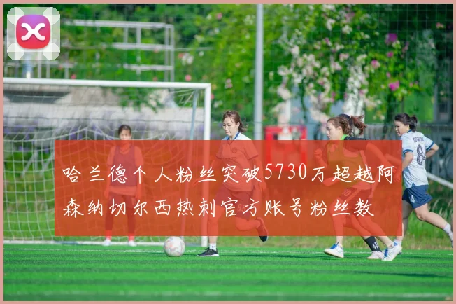 哈兰德个人粉丝突破5730万超越阿森纳切尔西热刺官方账号粉丝数