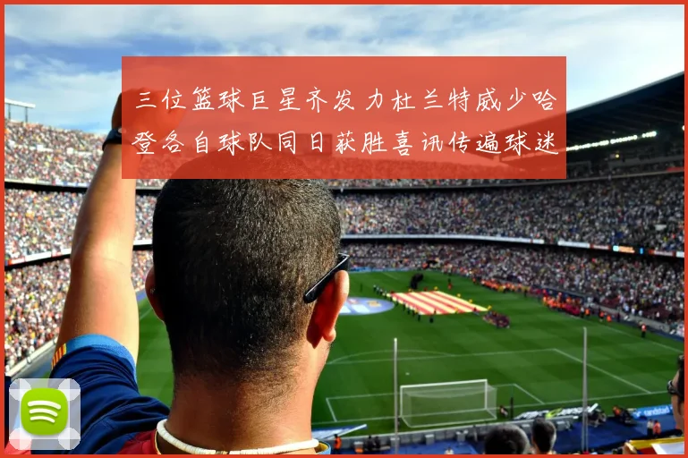 三位篮球巨星齐发力杜兰特威少哈登各自球队同日获胜喜讯传遍球迷圈