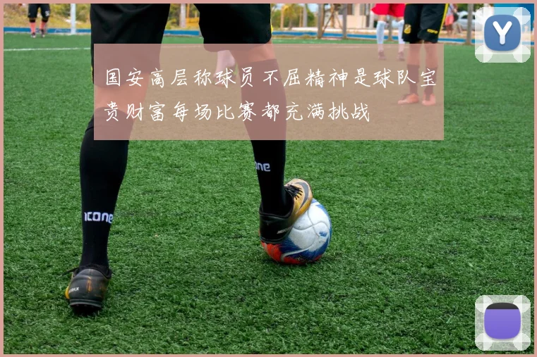 国安高层称球员不屈精神是球队宝贵财富每场比赛都充满挑战