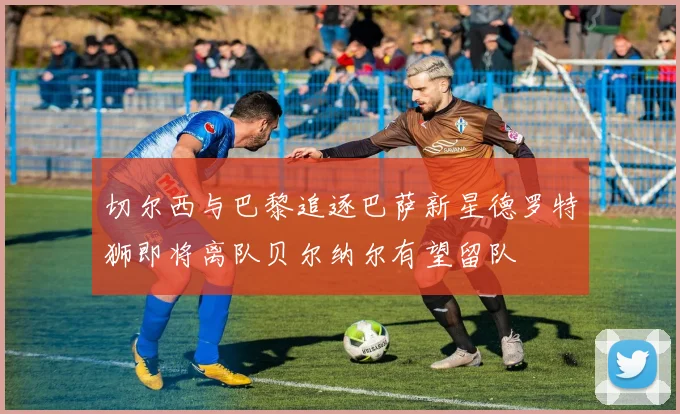切尔西与巴黎追逐巴萨新星德罗特狮即将离队贝尔纳尔有望留队