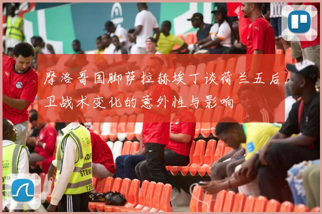 摩洛哥国脚萨拉赫埃丁谈荷兰五后卫战术变化的意外性与影响