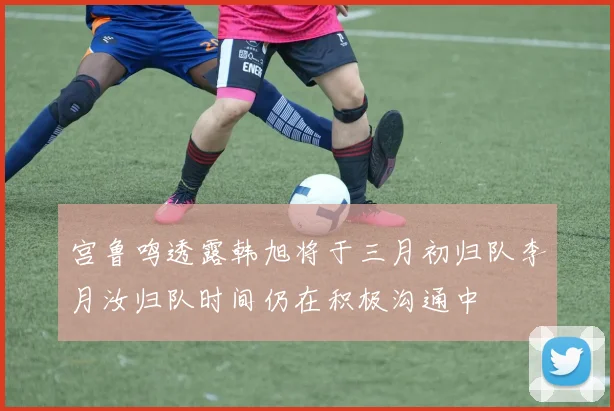 宫鲁鸣透露韩旭将于三月初归队李月汝归队时间仍在积极沟通中