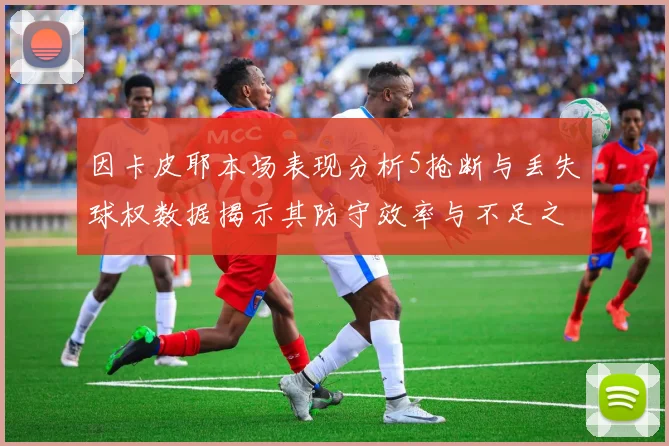 因卡皮耶本场表现分析5抢断与丢失球权数据揭示其防守效率与不足之处