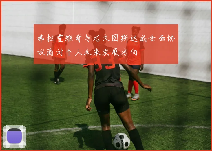 弗拉霍维奇与尤文图斯达成会面协议商讨个人未来发展方向