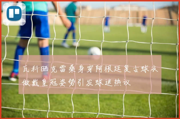 瓦科晒克雷桑身穿阿根廷复古球衣做戴皇冠姿势引发球迷热议