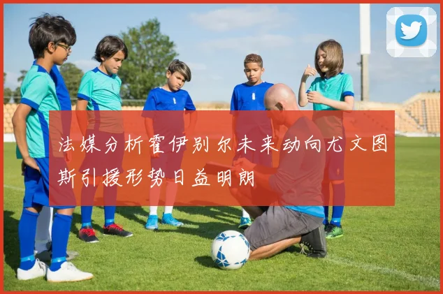 法媒分析霍伊别尔未来动向尤文图斯引援形势日益明朗