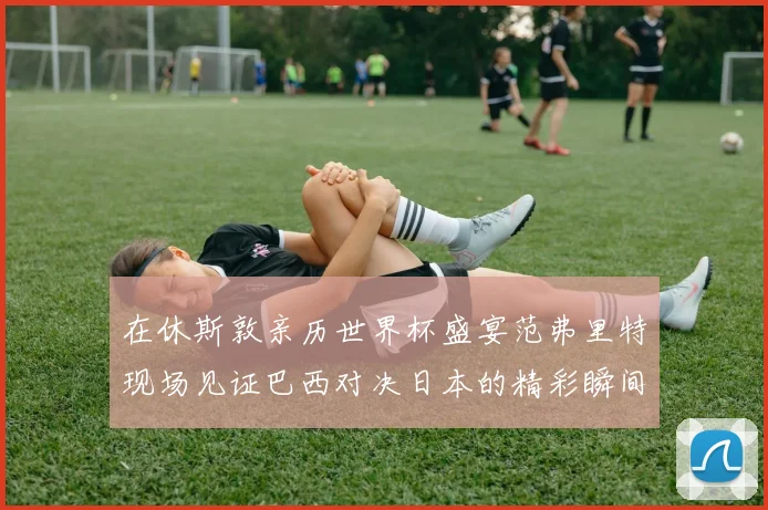 在休斯敦亲历世界杯盛宴范弗里特现场见证巴西对决日本的精彩瞬间