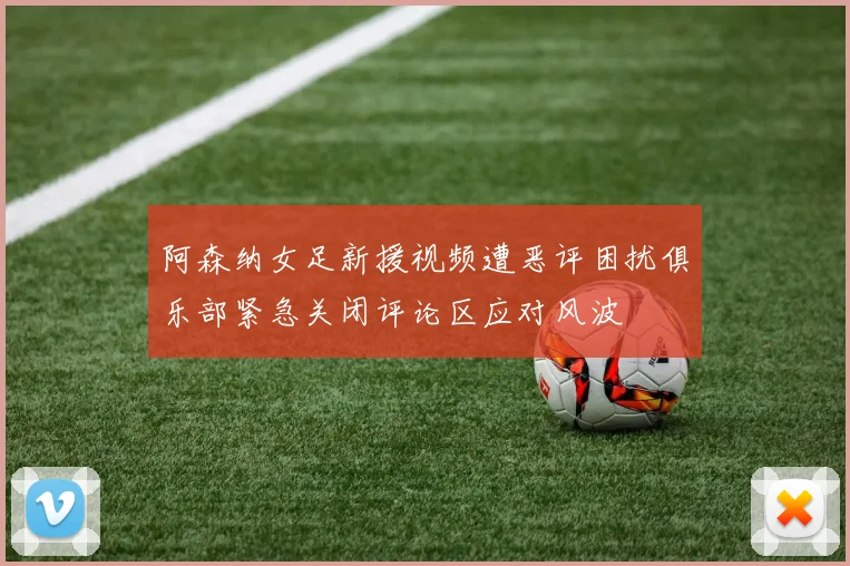 阿森纳女足新援视频遭恶评困扰俱乐部紧急关闭评论区应对风波