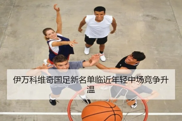 伊万科维奇国足新名单临近年轻中场竞争升温